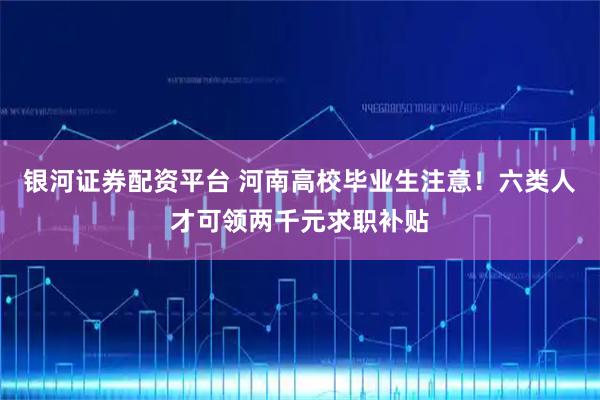 银河证券配资平台 河南高校毕业生注意！六类人才可领两千元求职补贴