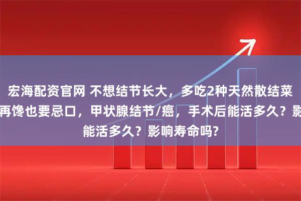 宏海配资官网 不想结节长大，多吃2种天然散结菜，5类食物再馋也要忌口，甲状腺结节/癌，手术后能活多久？影响寿命吗?