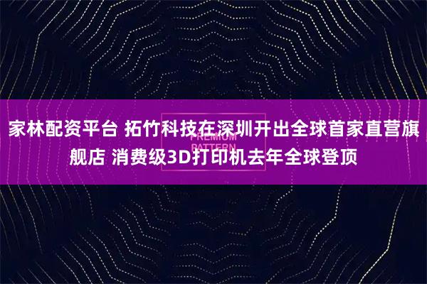 家林配资平台 拓竹科技在深圳开出全球首家直营旗舰店 消费级3D打印机去年全球登顶