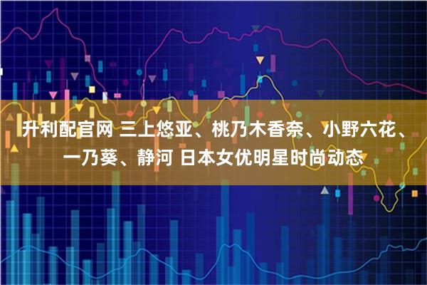 升利配官网 三上悠亚、桃乃木香奈、小野六花、一乃葵、静河 日本女优明星时尚动态