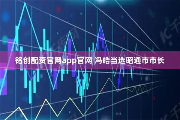 铭创配资官网app官网 冯皓当选昭通市市长