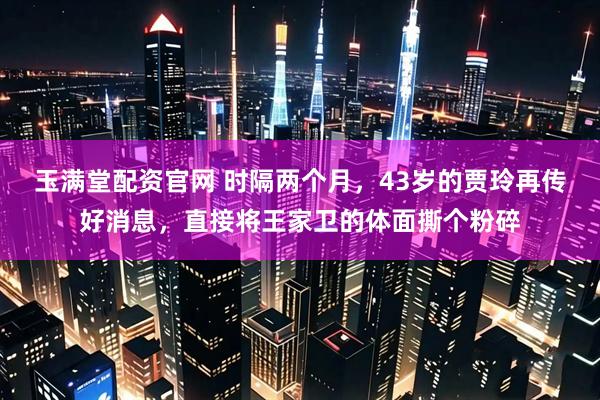 玉满堂配资官网 时隔两个月，43岁的贾玲再传好消息，直接将王家卫的体面撕个粉碎