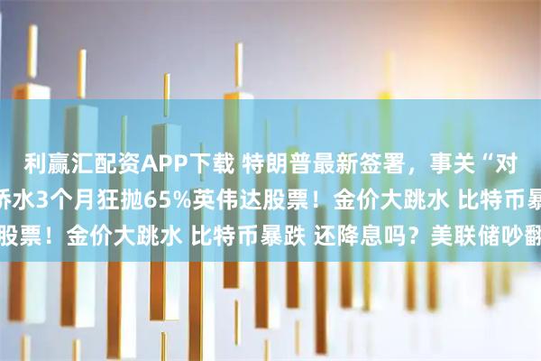 利赢汇配资APP下载 特朗普最新签署，事关“对等关税”！美股巨震 桥水3个月狂抛65%英伟达股票！金价大跳水 比特币暴跌 还降息吗？美联储吵翻