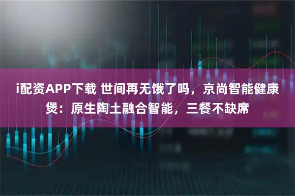 i配资APP下载 世间再无饿了吗，京尚智能健康煲：原生陶土融合智能，三餐不缺席