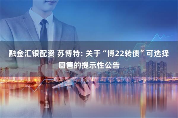 融金汇银配资 苏博特: 关于“博22转债”可选择回售的提示性公告