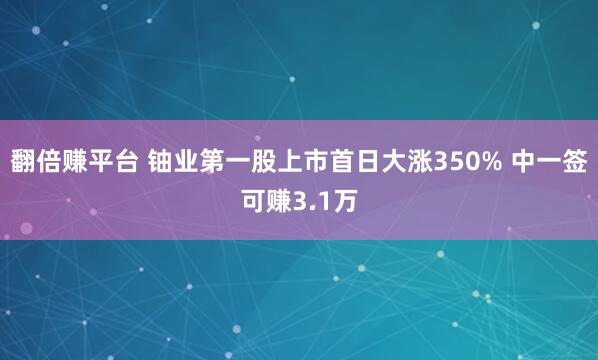 翻倍赚平台 铀业第一股上市首日大涨350% 中一签可赚3.1万