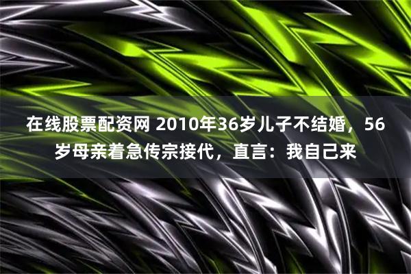在线股票配资网 2010年36岁儿子不结婚，56岁母亲着急传宗接代，直言：我自己来