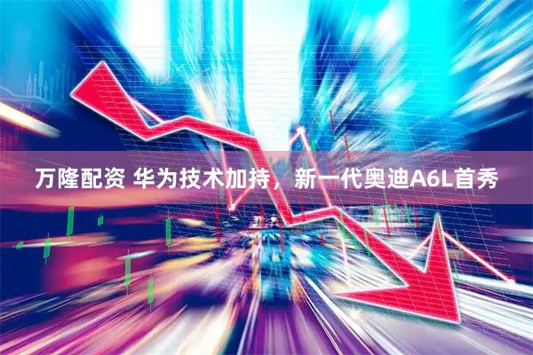 万隆配资 华为技术加持，新一代奥迪A6L首秀