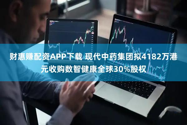 财惠赚配资APP下载 现代中药集团拟4182万港元收购数智健康全球30%股权