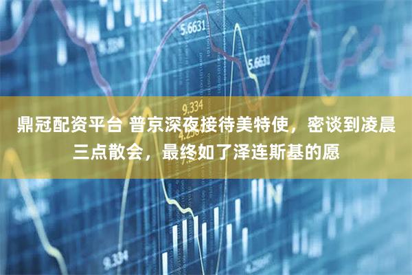 鼎冠配资平台 普京深夜接待美特使，密谈到凌晨三点散会，最终如了泽连斯基的愿