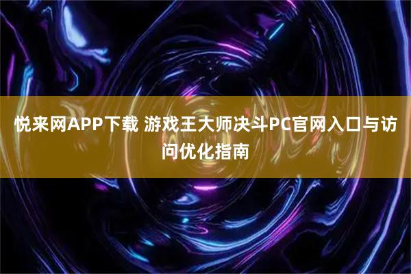 悦来网APP下载 游戏王大师决斗PC官网入口与访问优化指南