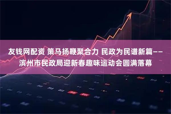 友钱网配资 策马扬鞭聚合力 民政为民谱新篇——滨州市民政局迎新春趣味运动会圆满落幕