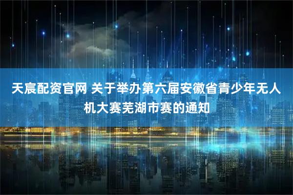 天宸配资官网 关于举办第六届安徽省青少年无人机大赛芜湖市赛的通知
