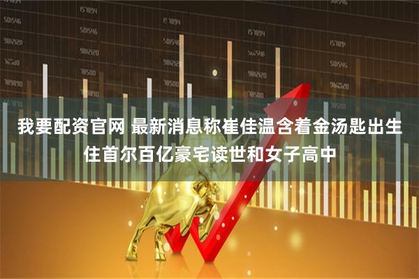 我要配资官网 最新消息称崔佳温含着金汤匙出生住首尔百亿豪宅读世和女子高中