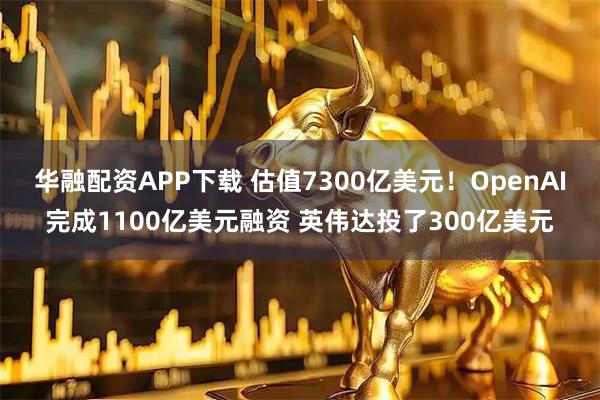 华融配资APP下载 估值7300亿美元！OpenAI完成1100亿美元融资 英伟达投了300亿美元