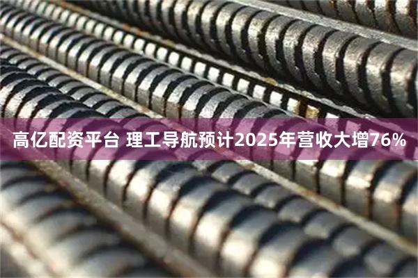 高亿配资平台 理工导航预计2025年营收大增76%