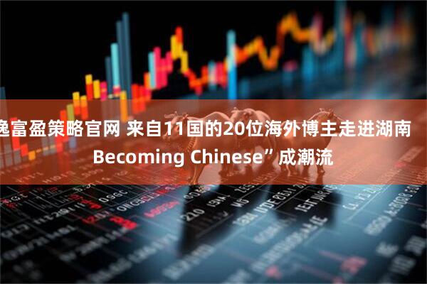 逸富盈策略官网 来自11国的20位海外博主走进湖南  “Becoming Chinese”成潮流