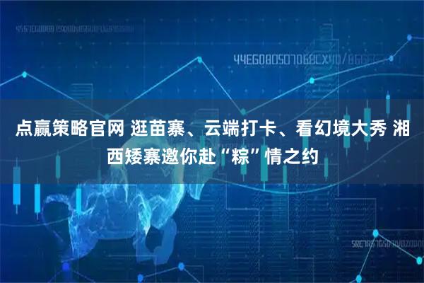 点赢策略官网 逛苗寨、云端打卡、看幻境大秀 湘西矮寨邀你赴“粽”情之约