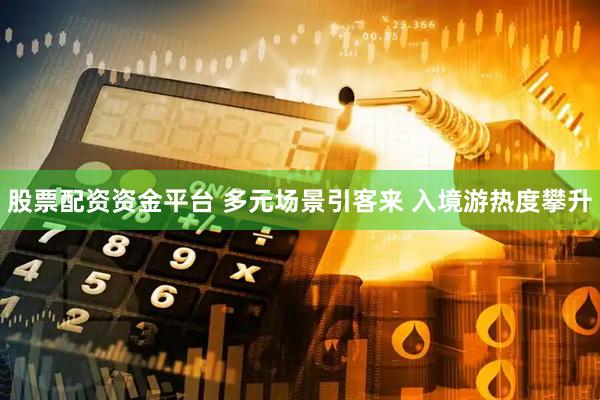股票配资资金平台 多元场景引客来 入境游热度攀升