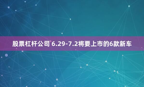 股票杠杆公司 6.29-7.2将要上市的6款新车