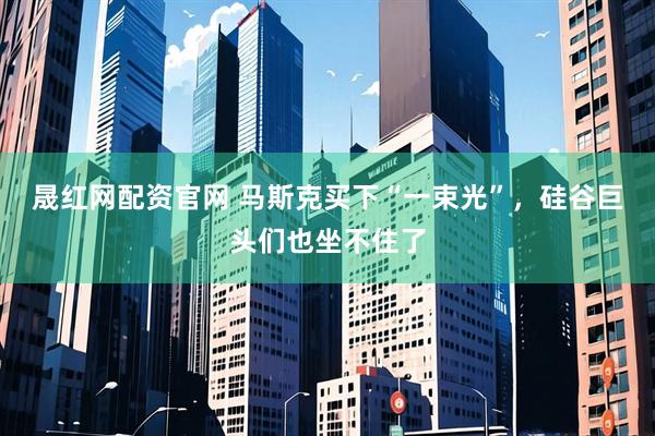晟红网配资官网 马斯克买下“一束光”,硅谷巨头们也坐不住了