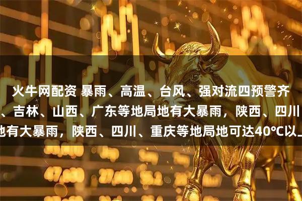 火牛网配资 暴雨、高温、台风、强对流四预警齐发，中央气象台：辽宁、吉林、山西、广东等地局地有大暴雨，陕西、四川、重庆等地局地可达40℃以上