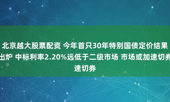 北京越大股票配资 今年首只30年特别国债定价结果出炉 中标利率2.20%远低于二级市场 市场或加速切券