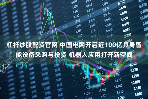 杠杆炒股配资官网 中国电网开启近100亿具身智能设备采购与投资 机器人应用打开新空间