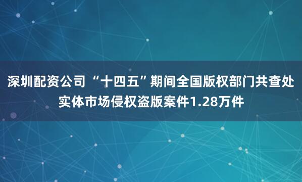 深圳配资公司 “十四五”期间全国版权部门共查处实体市场侵权盗版案件1.28万件